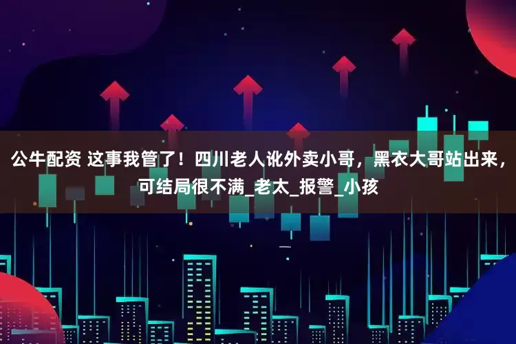 公牛配资 这事我管了！四川老人讹外卖小哥，黑衣大哥站出来，可结局很不满_老太_报警_小孩