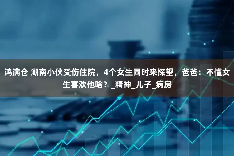 鸿满仓 湖南小伙受伤住院，4个女生同时来探望，爸爸：不懂女生喜欢他啥？_精神_儿子_病房