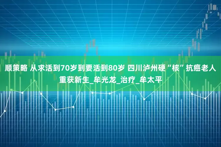 顺策略 从求活到70岁到要活到80岁 四川泸州硬“核”抗癌老人重获新生_牟光龙_治疗_牟太平
