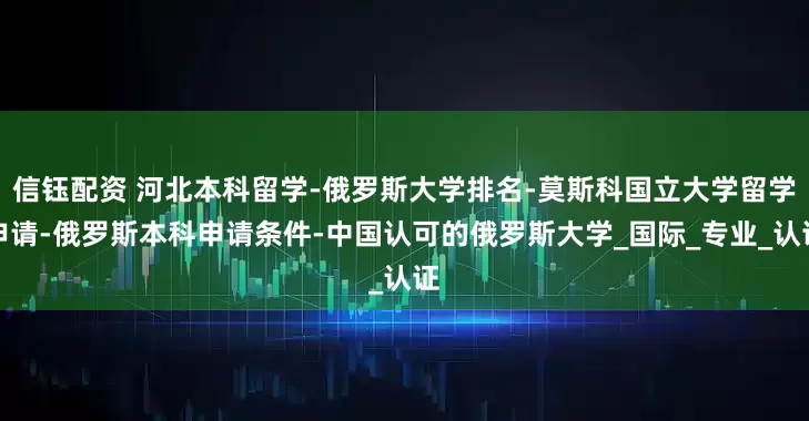 信钰配资 河北本科留学-俄罗斯大学排名-莫斯科国立大学留学申请-俄罗斯本科申请条件-中国认可的俄罗斯大学_国际_专业_认证