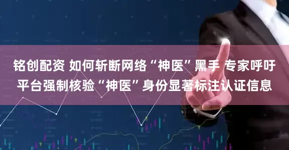 铭创配资 如何斩断网络“神医”黑手 专家呼吁平台强制核验“神医”身份显著标注认证信息