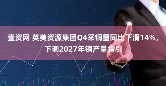 壹资网 英美资源集团Q4采铜量同比下滑14%，下调2027年铜产量指引