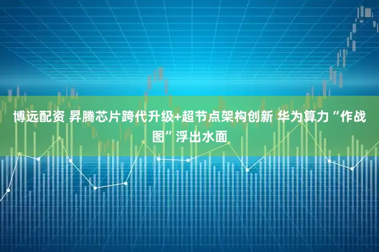 博远配资 昇腾芯片跨代升级+超节点架构创新 华为算力“作战图”浮出水面